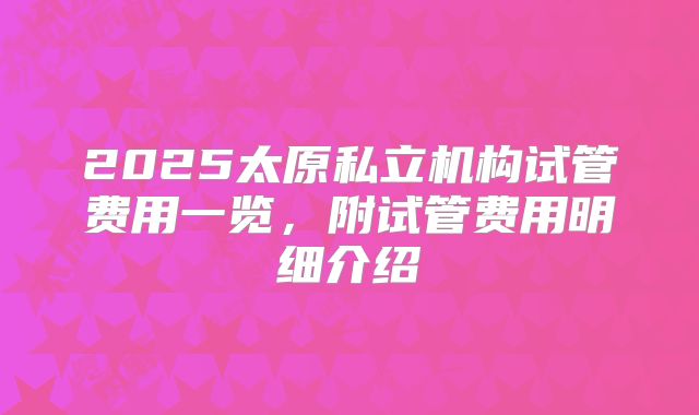 2025太原私立机构试管费用一览，附试管费用明细介绍