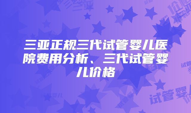 三亚正规三代试管婴儿医院费用分析、三代试管婴儿价格
