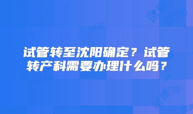 试管转至沈阳确定?试管转产科需要办理什么吗?