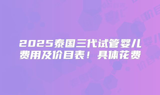 2025泰国三代试管婴儿费用及价目表！具体花费