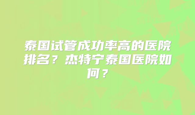泰国试管成功率高的医院排名？杰特宁泰国医院如何？