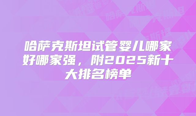 哈萨克斯坦试管婴儿哪家好哪家强，附2025新十大排名榜单