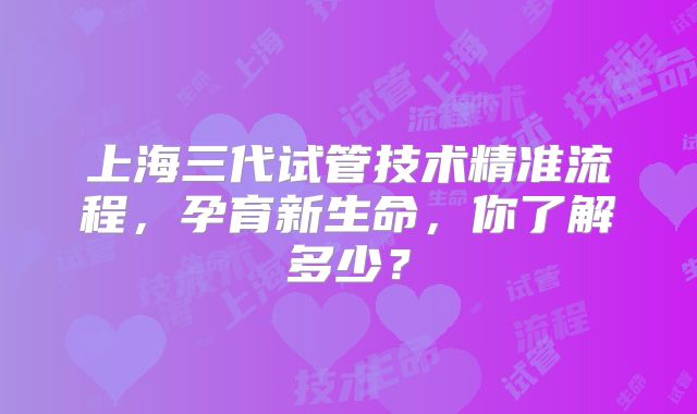 上海三代试管技术精准流程，孕育新生命，你了解多少？