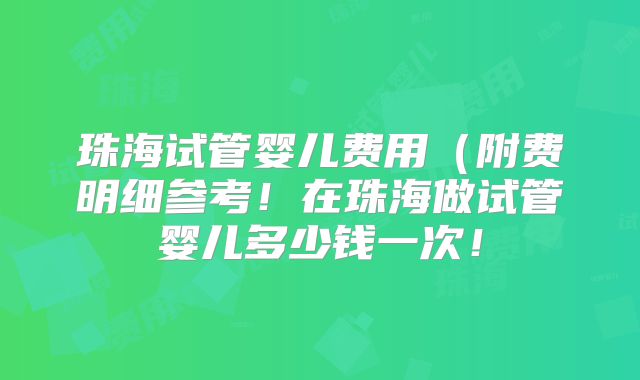 珠海试管婴儿费用(附费明细参考!在珠海做试管婴儿多少钱一次!