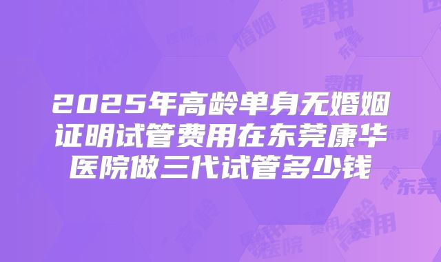 2025年高龄单身无婚姻证明试管费用在东莞康华医院做三代试管多少钱
