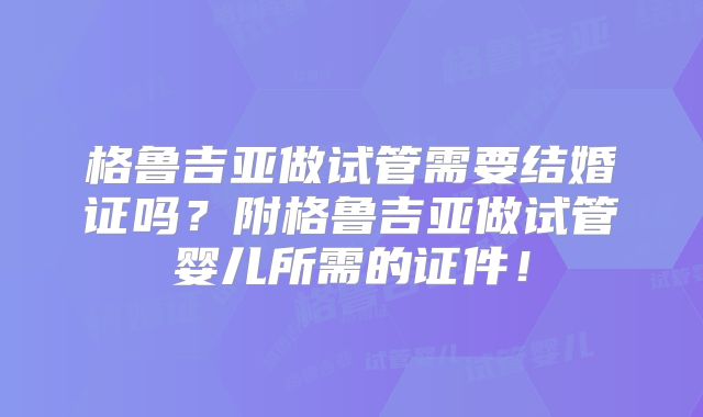 格鲁吉亚做试管需要结婚证吗？附格鲁吉亚做试管婴儿所需的证件！