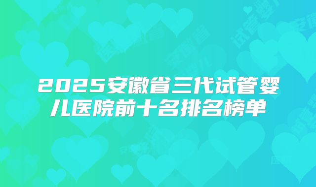 2025安徽省三代试管婴儿医院前十名排名榜单