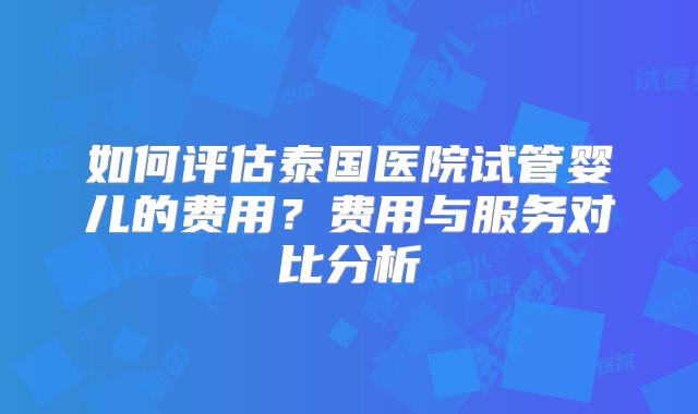 如何评估泰国医院试管婴儿的费用？费用与服务对比分析