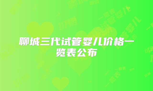 聊城三代试管婴儿价格一览表公布