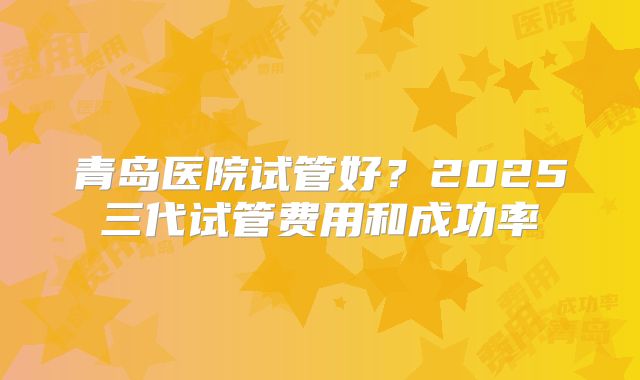 青岛医院试管好？2025三代试管费用和成功率