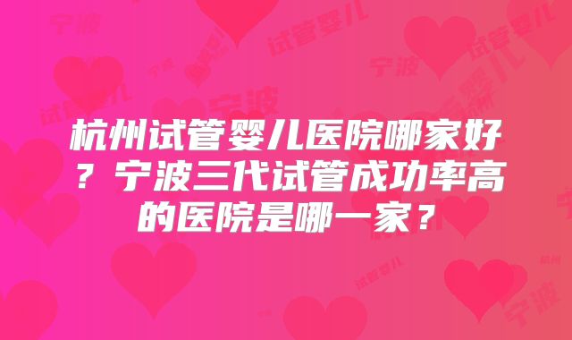 杭州试管婴儿医院哪家好？宁波三代试管成功率高的医院是哪一家？