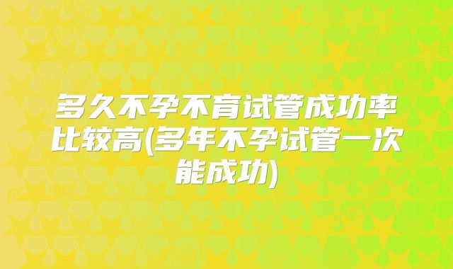 多久不孕不育试管成功率比较高(多年不孕试管一次能成功)