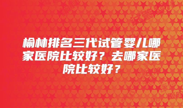 榆林排名三代试管婴儿哪家医院比较好？去哪家医院比较好？