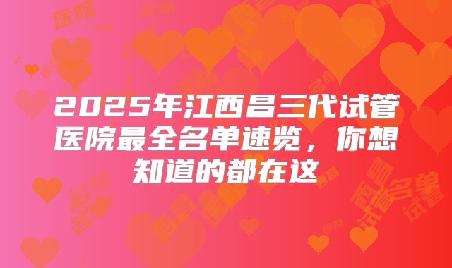 2025年江西昌三代试管医院最全名单速览，你想知道的都在这