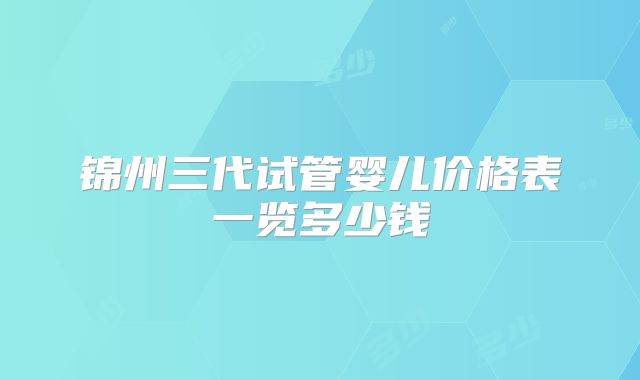 锦州三代试管婴儿价格表一览多少钱