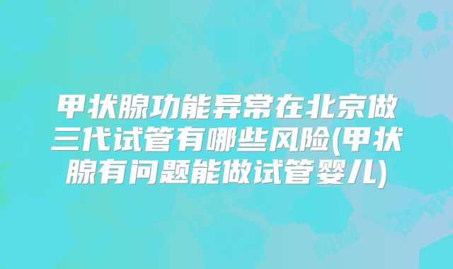 甲状腺功能异常在北京做三代试管有哪些风险(甲状腺有问题能做试管婴儿)