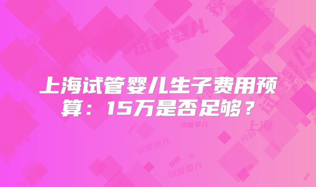 上海试管婴儿生子费用预算：15万是否足够？