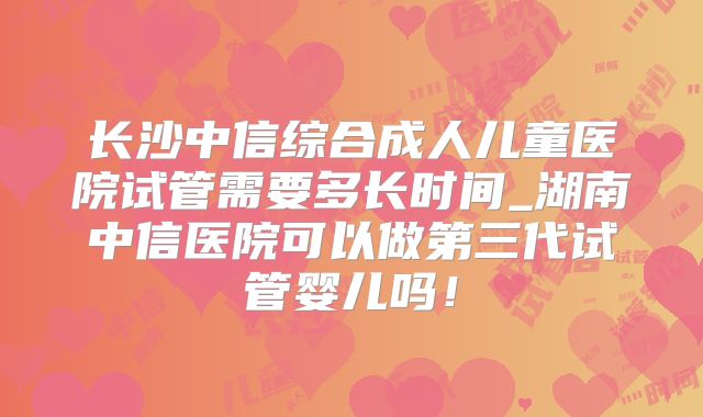 长沙中信综合成人儿童医院试管需要多长时间_湖南中信医院可以做第三代试管婴儿吗！