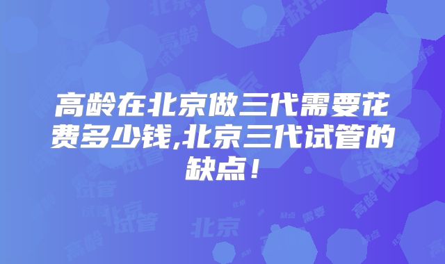 高龄在北京做三代需要花费多少钱,北京三代试管的缺点！