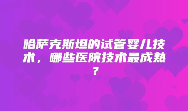 哈萨克斯坦的试管婴儿技术，哪些医院技术最成熟？