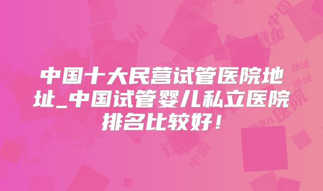 中国十大民营试管医院地址_中国试管婴儿私立医院排名比较好！
