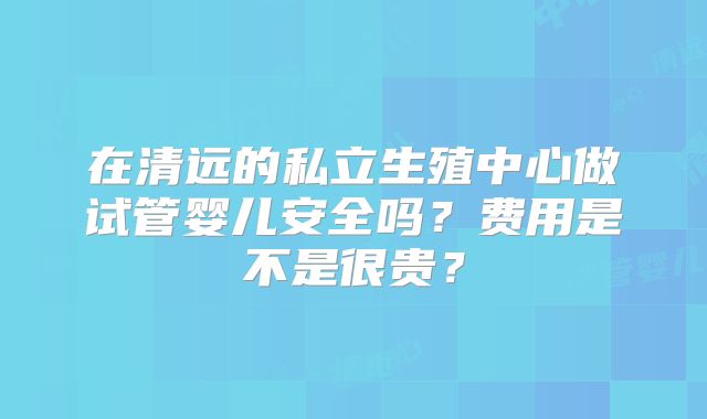 在清远的私立生殖中心做试管婴儿安全吗?费用是不是很贵?