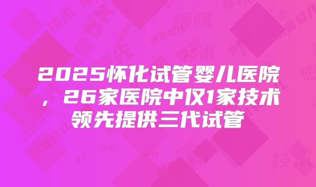 2025怀化试管婴儿医院,26家医院中仅1家技术领先提供三代试管