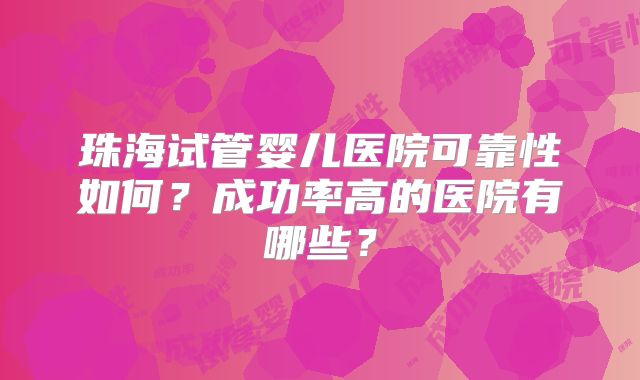 珠海试管婴儿医院可靠性如何？成功率高的医院有哪些？