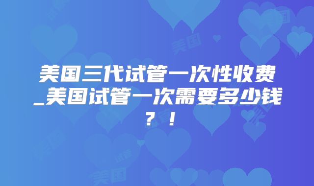 美国三代试管一次性收费_美国试管一次需要多少钱？！