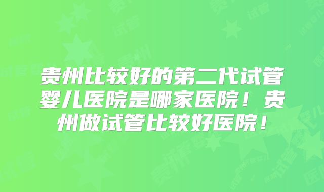 贵州比较好的第二代试管婴儿医院是哪家医院！贵州做试管比较好医院！
