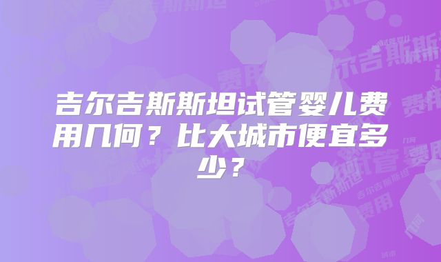 吉尔吉斯斯坦试管婴儿费用几何？比大城市便宜多少？
