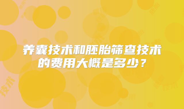 养囊技术和胚胎筛查技术的费用大概是多少？