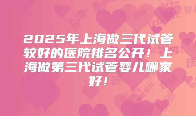 2025年上海做三代试管较好的医院排名公开！上海做第三代试管婴儿哪家好！
