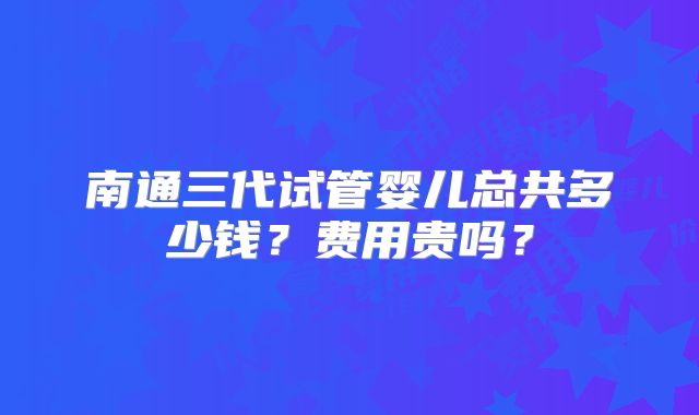南通三代试管婴儿总共多少钱？费用贵吗？