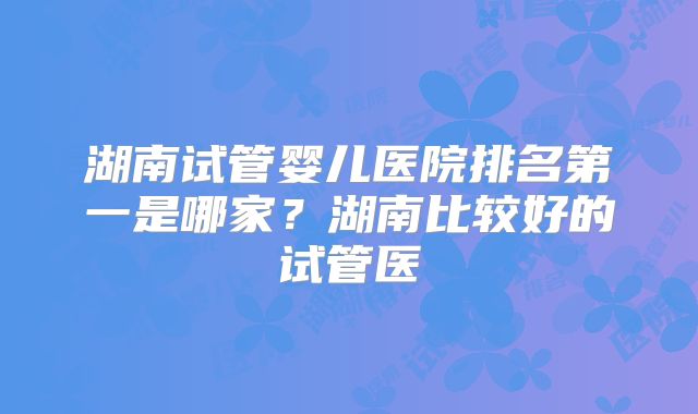 湖南试管婴儿医院排名第一是哪家？湖南比较好的试管医