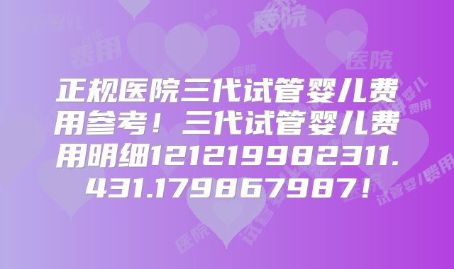 正规医院三代试管婴儿费用参考！三代试管婴儿费用明细121219982311.431.179867987！