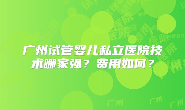 广州试管婴儿私立医院技术哪家强？费用如何？