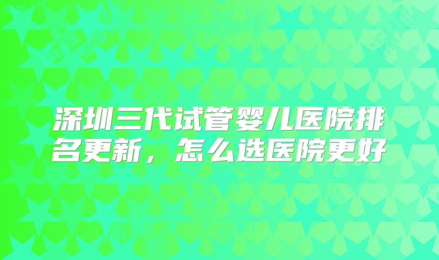 深圳三代试管婴儿医院排名更新，怎么选医院更好