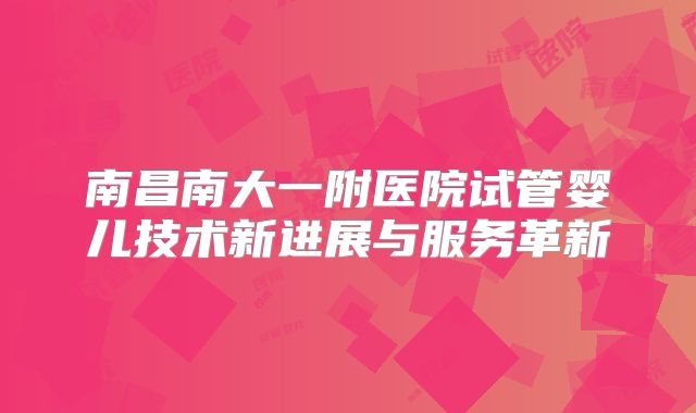 南昌南大一附医院试管婴儿技术新进展与服务革新