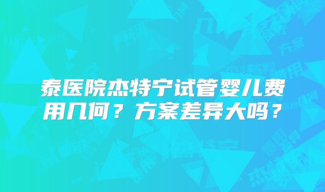 泰医院杰特宁试管婴儿费用几何？方案差异大吗？