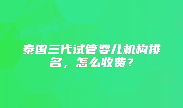泰国三代试管婴儿机构排名,怎么收费?
