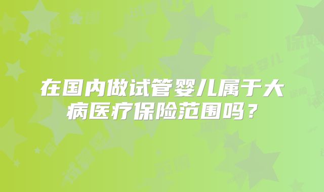 在国内做试管婴儿属于大病医疗保险范围吗?