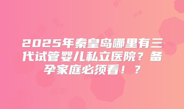 2025年秦皇岛哪里有三代试管婴儿私立医院？备孕家庭必须看！？