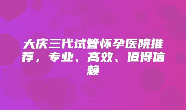 大庆三代试管怀孕医院推荐，专业、高效、值得信赖