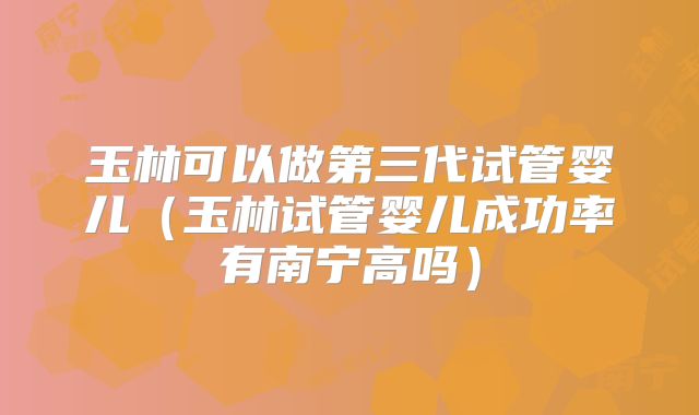 玉林可以做第三代试管婴儿（玉林试管婴儿成功率有南宁高吗）