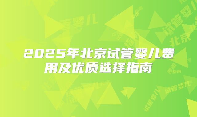2025年北京试管婴儿费用及优质选择指南