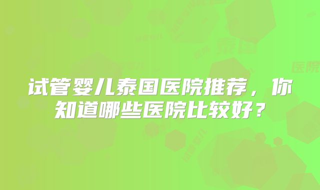 试管婴儿泰国医院推荐，你知道哪些医院比较好？