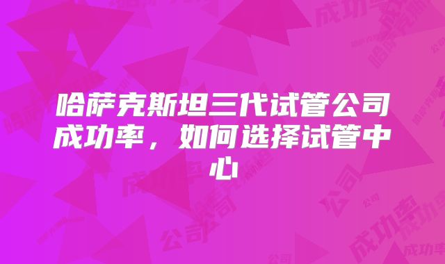 哈萨克斯坦三代试管公司成功率，如何选择试管中心