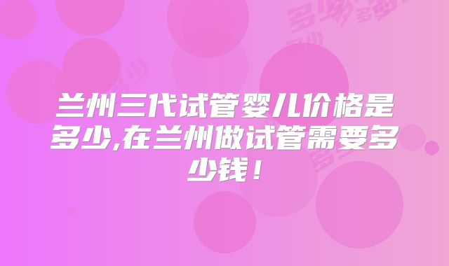 兰州三代试管婴儿价格是多少,在兰州做试管需要多少钱！