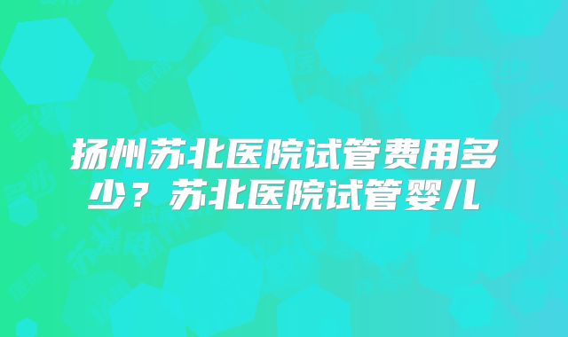 扬州苏北医院试管费用多少？苏北医院试管婴儿